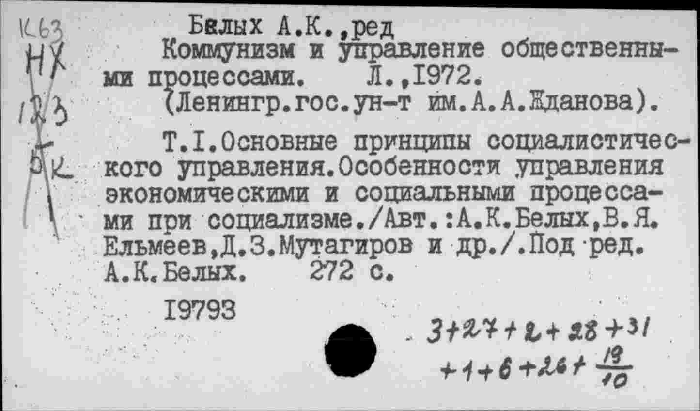 ﻿Белых А.К.,ред
Коммунизм и управление общественными процессами. Л.,1972*
(Ленингр.гос.ун-т им.А.А.Нданова).
Т.1.Основные принципы социалистического управления.Особенности управления экономическими и социальными процессами при социализме./Авт.:А.К.Белых,В.Я. ЕльмёевД.З. Мутагиров и др./.Под ред.
А. К« Белых. 272 с.
19793
